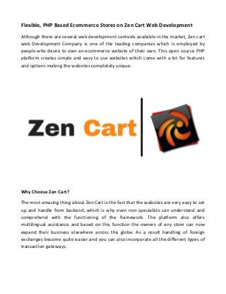 Flexible, PHP Based Ecommerce Stores on Zen Cart Web Development
Although there are several web development contexts available in the market, Zen cart
web Development Company is one of the leading companies which is employed by
people who desire to own an ecommerce website of their own. This open source PHP
platform creates simple and easy to use websites which come with a lot for features
and options making the websites completely unique.
Why Choose Zen Cart?
The most amazing thing about Zen Cart is the fact that the websites are very easy to set
up and handle from backend, which is why even non specialists can understand and
comprehend with the functioning of the framework. The platform also offers
multilingual assistance and based on this function the owners of any store can now
expand their business elsewhere across the globe. As a result handling of foreign
exchanges become quite easier and you can also incorporate all the different types of
transaction gateways.
 
