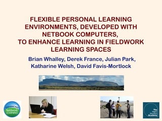 FLEXIBLE PERSONAL LEARNING
  ENVIRONMENTS, DEVELOPED WITH
      NETBOOK COMPUTERS,
TO ENHANCE LEARNING IN FIELDWORK
         LEARNING SPACES
  Brian Whalley, Derek France, Julian Park,
   Katharine Welsh, David Favis-Mortlock
 