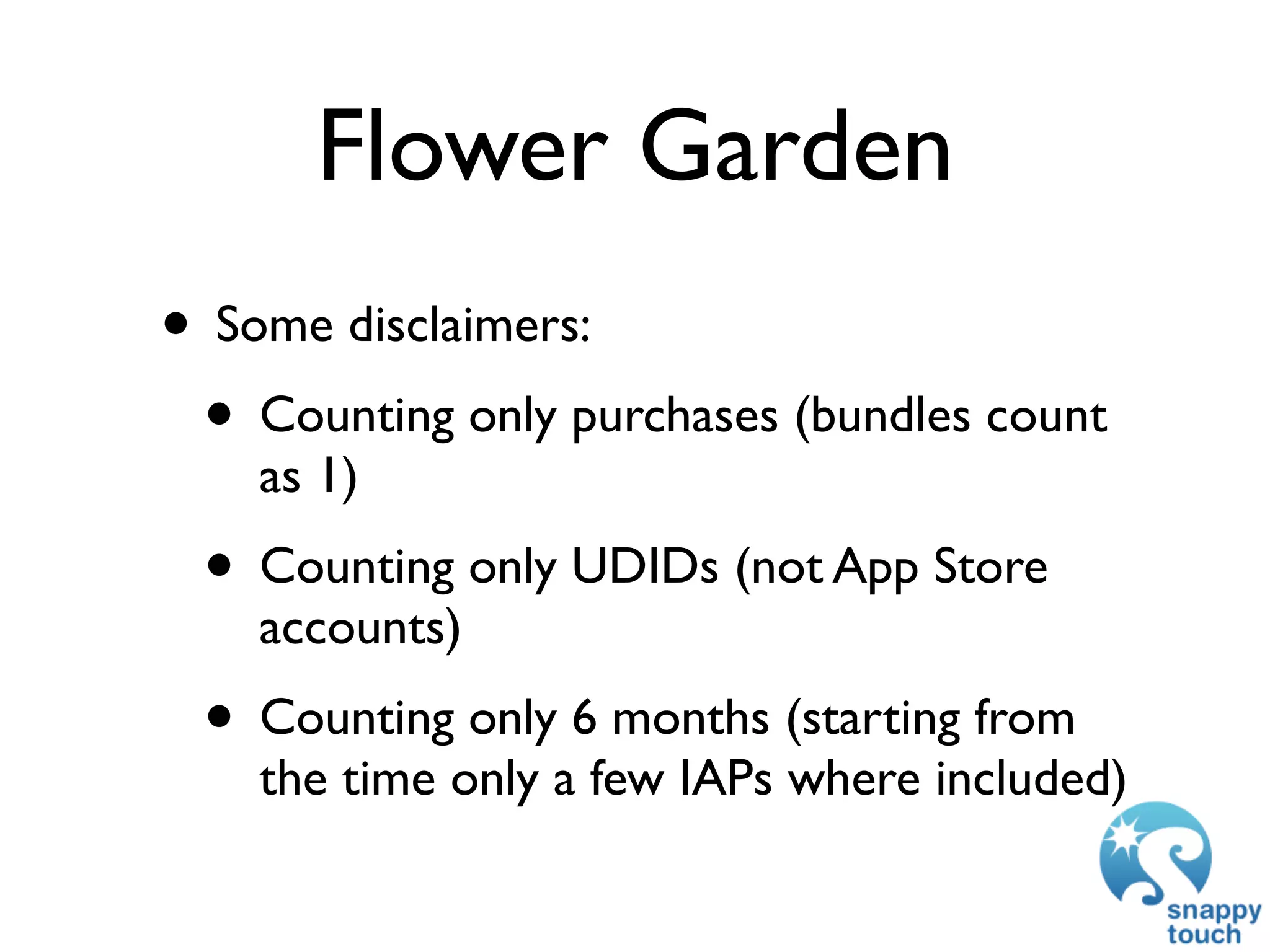 Flower Garden
• Some disclaimers:
 • Counting only purchases (bundles count
    as 1)
 • Counting only UDIDs (not App Store
    accounts)
 • Counting only 6 months (starting from
    the time only a few IAPs where included)
 
