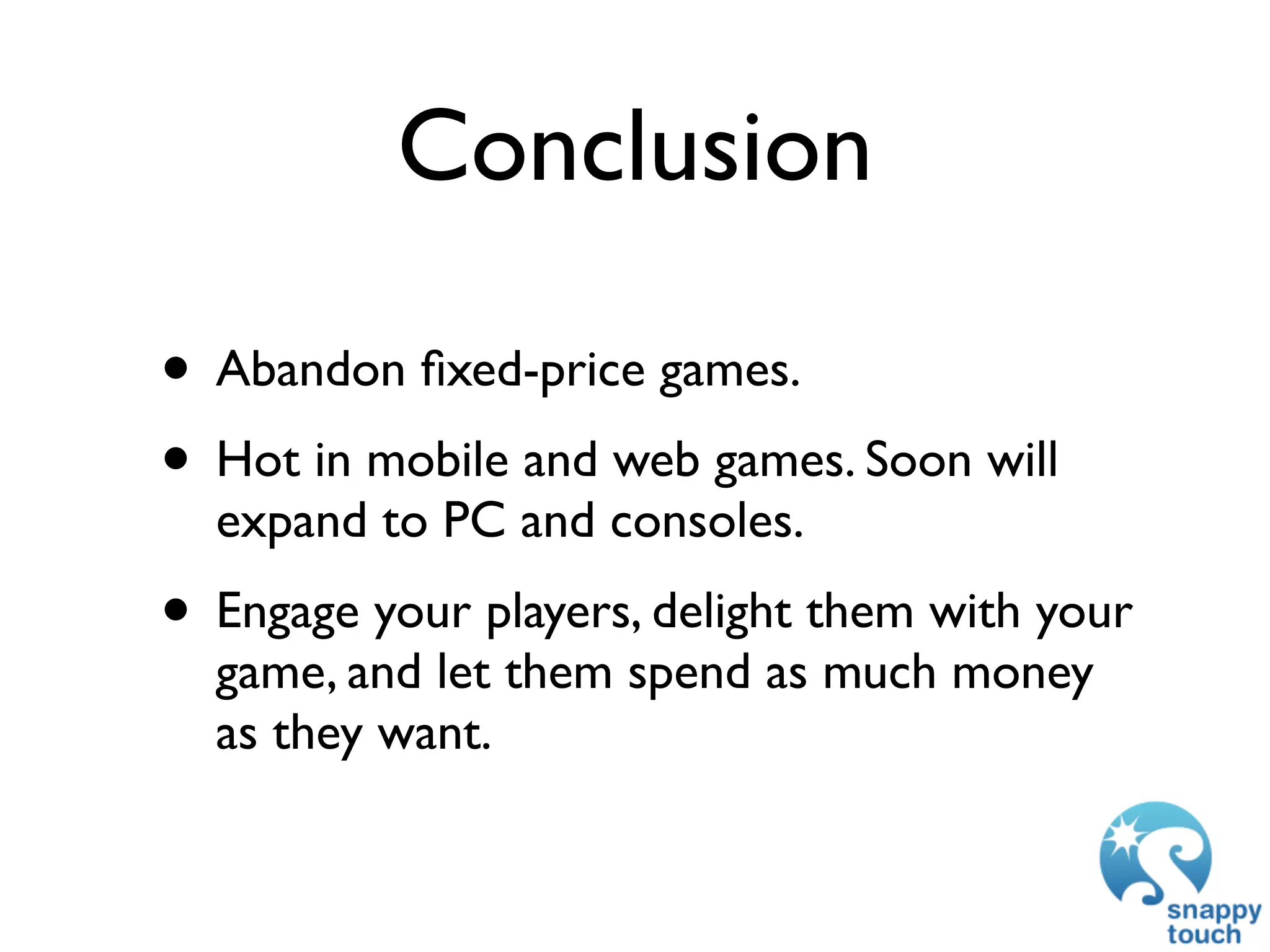 Conclusion

• Abandon ﬁxed-price games.
• Hot in mobile and web games. Soon will
  expand to PC and consoles.
• Engage your players, delight them with your
  game, and let them spend as much money
  as they want.
 