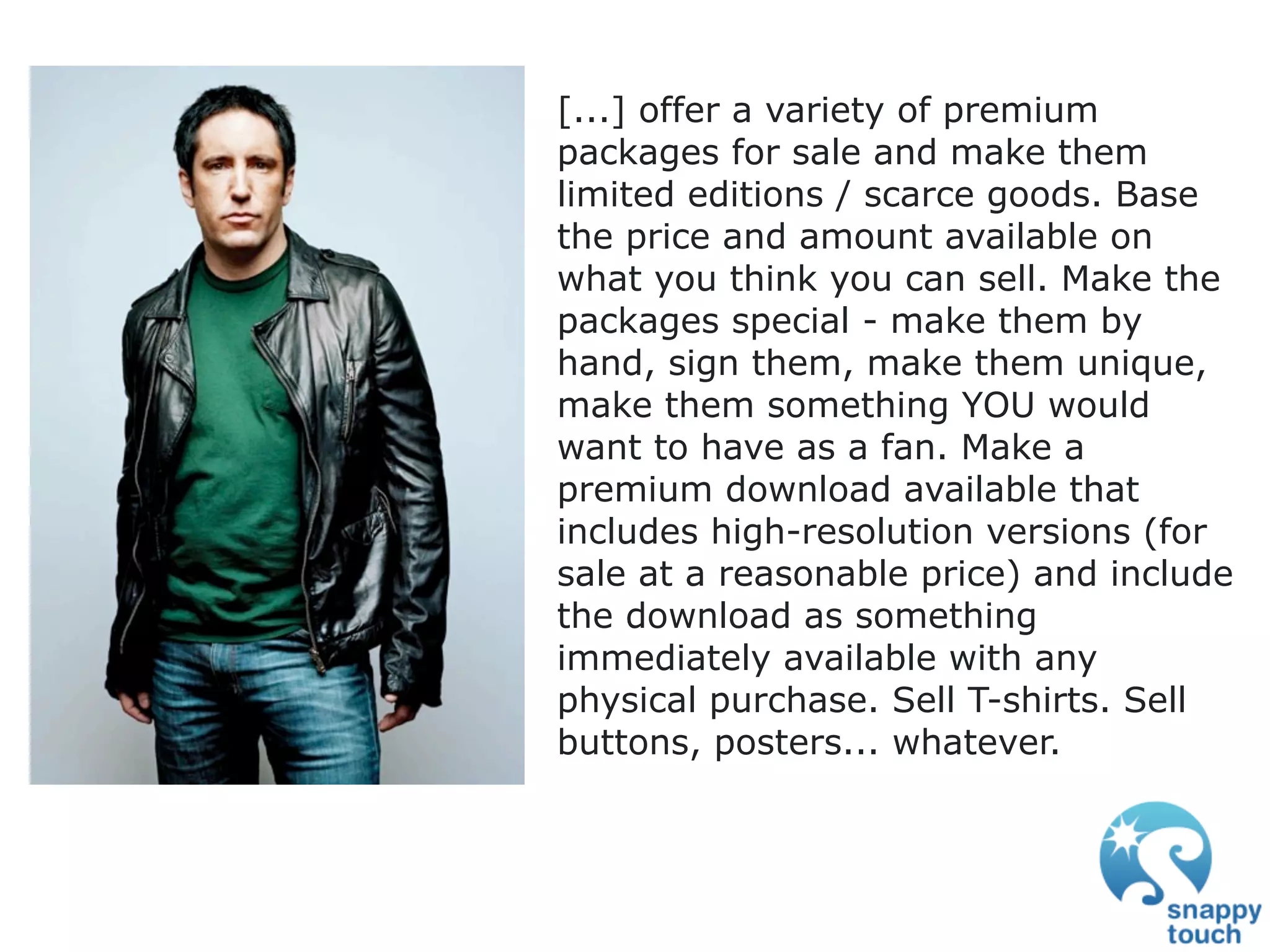 [...] offer a variety of premium
packages for sale and make them
limited editions / scarce goods. Base
the price and amount available on
what you think you can sell. Make the
packages special - make them by
hand, sign them, make them unique,
make them something YOU would
want to have as a fan. Make a
premium download available that
includes high-resolution versions (for
sale at a reasonable price) and include
the download as something
immediately available with any
physical purchase. Sell T-shirts. Sell
buttons, posters... whatever.
 