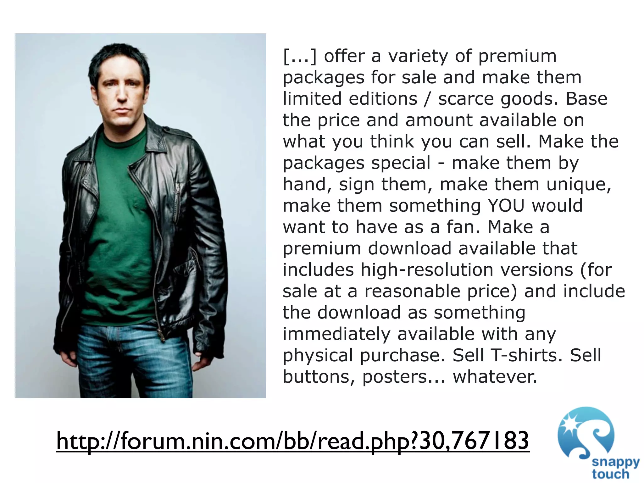 [...] offer a variety of premium
                    packages for sale and make them
                    limited editions / scarce goods. Base
                    the price and amount available on
                    what you think you can sell. Make the
                    packages special - make them by
                    hand, sign them, make them unique,
                    make them something YOU would
                    want to have as a fan. Make a
                    premium download available that
                    includes high-resolution versions (for
                    sale at a reasonable price) and include
                    the download as something
                    immediately available with any
                    physical purchase. Sell T-shirts. Sell
                    buttons, posters... whatever.


http://forum.nin.com/bb/read.php?30,767183
 