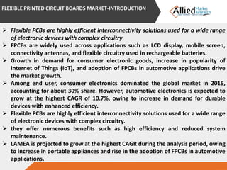  Flexible PCBs are highly efficient interconnectivity solutions used for a wide range
of electronic devices with complex circuitry
 FPCBs are widely used across applications such as LCD display, mobile screen,
connectivity antennas, and flexible circuitry used in rechargeable batteries.
 Growth in demand for consumer electronic goods, increase in popularity of
Internet of Things (IoT), and adoption of FPCBs in automotive applications drive
the market growth.
 Among end user, consumer electronics dominated the global market in 2015,
accounting for about 30% share. However, automotive electronics is expected to
grow at the highest CAGR of 10.7%, owing to increase in demand for durable
devices with enhanced efficiency.
 Flexible PCBs are highly efficient interconnectivity solutions used for a wide range
of electronic devices with complex circuitry.
 they offer numerous benefits such as high efficiency and reduced system
maintenance.
 LAMEA is projected to grow at the highest CAGR during the analysis period, owing
to increase in portable appliances and rise in the adoption of FPCBs in automotive
applications.
FLEXIBLE PRINTED CIRCUIT BOARDS MARKET-INTRODUCTION
 