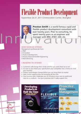 Flexible Product Development
              September 26-27, 2011 CII Innovation Center, Shanghai



                              Preston Smith




I nn ov at i o n
         t    WHO SHOULD ATTEND:
              Management professionals from:
              o R&D
              o Innovation
              o Product Development
              o Process Improvement/Re-Engineering
              o Manufacturing

              5 REASONS TO ATTEND:

              o Customers will change their minds whether you want them to or not
              o As soon as you freeze your specification your competitor has a chance to steal
                your business
              o Product technologies change before you can bring them to market
              o New market opportunities are emerging all the time
              o Your business plan challenges you to introduce more new-to-world and
                new-to-us products – but your processes don’t really support this




 Organizer:
   g
 