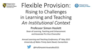 Flexible Provision:
Rising to Challenges
in Learning and Teaching
An Institutional Context
Professor Simon Haslett
Dean of Learning, Teaching and Enhancement
and Associate Pro Vice-Chancellor
Annual Learning and Teaching Conference, 8th May 2015
University of Wales Trinity Saint David, Carmarthen
@ProfSHaslett #uwtsdlte2015
 