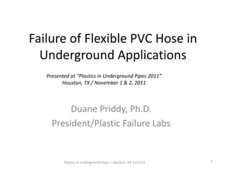 Failure of Flexible PVC Hose in
Underground Applications
Presented at “Plastics in Underground Pipes 2011”
Houston, TX / November 1 & 2, 2011

Duane Priddy, Ph.D.
President/Plastic Failure Labs

Plastics in Underground Pipes – Houston DP 11/1/11

1

 