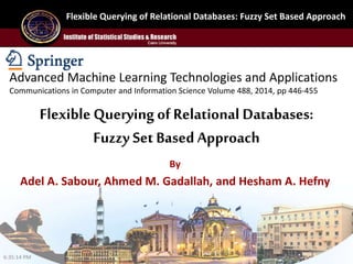 Flexible Querying of Relational Databases: Fuzzy Set Based Approach
By
Adel A. Sabour, Ahmed M. Gadallah, and Hesham A. Hefny
Flexible Querying of Relational Databases:
Fuzzy Set BasedApproach
Advanced Machine Learning Technologies and Applications
Communications in Computer and Information Science Volume 488, 2014, pp 446-455
6:35:14 PM
 