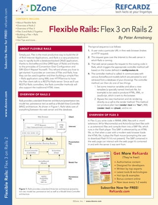 Subscribe Now for FREE! refcardz.com
                                                                                                                                                                         tech facts at your fingertips

                                        CONTENTS INCLUDE:
                                        n	
                                              About Flexible Rails



                                                                                              Flexible Rails: Flex 3 on Rails 2
                                        	n	
                                              Overview of Rails 2
                                        n	
                                              Overview of Flex 3
                                        n	
                                              Flex 3 and Rails 2 Together
                                        n	
                                              Building a Flex + Rails
                                              Application                                                                                                                  By Peter Armstrong
                                        n	
                                              Hot Tips and more...


                                                                                                                                         The typical sequence is as follows:
                                                ABOUT FLEXIBLE RAILS
                                                                                                                                         1. A user visits a particular URL in their web browser (makes
                                                Simply put, Flex is the most productive way to build the UI                                 an HTTP request).
                                                of Rich Internet Applications, and Rails is a very productive                            2. This request goes over the Internet to the web server in
                                                way to rapidly build a database-backed CRUD application,                                    which Rails is running.
                                                thanks to ActiveRecord (the ORM layer of Rails) and thanks                               3. That web server passes the request to the routing code in
                                                to the principles of Convention Over Configuration and                                      Rails, which triggers the appropriate controller method call
                                                DRY (Don’t Repeat Yourself). This refcard shows you how to                                  based on the routes defined in configroutes.rb.
                                                get started. It provides an overview of Flex and Rails, how
                                                                                                                                         4. The controller method is called. It communicates with
                                                they can be used together and then building a simple Flex
                                                                                                                                            various ActiveRecord models (which are persisted to and
                                                + Rails application using XML over HTTPService to have
                                                                                                                                            retrieved from a database of your choosing). The controller
                                                the Flex client talk to a RESTful Rails server. Since we’ll use
                                                                                                                                            method can then do one of two things:
                                                RESTful Rails controllers, the Rails controller methods will
                                                also support the traditional HTML views.                                                       1. Set some instance variables and allow a view
                                                                                                                                                  template (a specially named .html.erb file, for
                                                                                                                                                  example) to be used to produce HTML, XML, or
 www.dzone.com




                                                OvERvIEw OF RAILS 2                                                                               JavaScript, which is sent to the browser.
                                                                                                                                               2. Bypass the view mechanism and do rendering
                                                Rails provides a standard three-tier architecture (presentation tier,
                                                                                                                                                  directly via a call to the render method. This method
                                                model tier, persistence tier) as well as a Model-View-Controller
                                                                                                                                                  can produce plain text (render :text => quot;fooquot;), XML
                                                (MVC) architecture. As shown in Figure 1, Rails takes care of
                                                                                                                                                  (render :text => @task), and so on.
                                                everything between the web server and the database.

                                                                                                                                          OvERvIEw OF FLEX 3
                                                                           Web Browser                           Client

                                                                                                                                         In Flex 3, you write code in MXML (XML files with a .mxml
                                                                                                                                         extension; M for Macromedia) and ActionScript (text files with
                                                                   HTTP Request                       HTML
                                                          http://www.pomodo.com/tasks/list             XML       Internet                a .as extension) files and compile them into a SWF file, which
                                                                                                    JavaScript                           runs in the Flash player. This SWF is referenced by an HTML
                                                   render :text, render :xml                                                             file, so that when a user with a modern web browser loads
                                                                                                                                         the HTML file, it plays the Flash movie (prompting the user
Flexible Rails: Flex 3 on Rails 2




                                                                                       Rails                                             to download Flash 9 if it’s not present). The SWF contained in
                                                                                                                 Presentation            the web page can interact with the web page it’s contained
                                                             ActionController::Routing::Routes                   Tier                    in and with the server it was sent from.

                                                       ActionController                       ActionView
                                                         (Controller)                           (View)
                                                                                                                                                                   Get More Refcardz
                                                                                                                                                                               (They’re free!)
                                                                               ActiveRecord
                                                                                 (Model)                         Model Tier                                          n   Authoritative content
                                                                                                                                                                     n   Designed for developers
                                                                                                                                                                     n   Written by top experts
                                                                                                                                                                     n   Latest tools & technologies
                                                                                  MySQL                          Persistence
                                                                                                                                                                     n   Hot tips & examples
                                                                                PostgreSQL                       Tier                                                n   Bonus content online
                                                                                  Oracle
                                                                                 DB2, etc.                                                                           n   New issue every 1-2 weeks

                                                Figure 1: Rails provides a standard three-tier architecture (presenta-                                Subscribe Now for FREE!
                                                tion tier, model tier, persistence tier) as well as a Model-View-Controller                                Refcardz.com
                                                architecture.


                                                                                                                      DZone, Inc.   |   www.dzone.com
 
