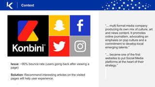|
Context
“... multi format media company
producing its own mix of culture, art
and news content. It promotes
online journalism, advocating an
emphasis on pop culture and a
commitment to develop local
emerging talents.”
“... became one of the first
websites to put Social Media
platforms at the heart of their
strategy.”Issue: ~90% bounce rate (users going back after viewing a
page)
Solution: Recommend interesting articles on the visited
pages will help user experience.
 