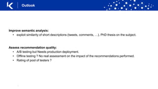 |
Improve semantic analysis:
• exploit similarity of short descriptions (tweets, comments, …). PhD thesis on the subject.
Assess recommendation quality:
• A/B testing but Needs production deployment.
• Offline testing ? No real assessment on the impact of the recommendations performed.
• Rating of pool of testers ?
Outlook
 
