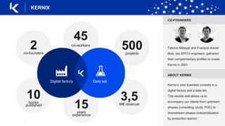 |
KERNIX
45
co-workers
500projects
2co-founders
3,5M€ revenue
15years
experience
10books
published
Digital factory Data lab
CO-FOUNDERS
Fabrice Métayer and François-Xavier
Bois, two EPITA engineers, gathered
their complementary profiles to create
Kernix in 2001.
ABOUT KERNIX
Kernix’s core business consists in a
digital factory and a data lab.
This double skill allows us to
accompany our clients from upstream
phases (consulting, study, POC) to
downstream phases (industrialization
by production teams).
 