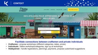 |
Facilitate connections between craftsmen and private individuals
• Craftsmen : propose workshops (different categories, dates, prices)
• Individuals : follow workshops/categories, sign up at workshops
• Hobbystreet : handle registrations, plannings, payments, propose customized suggestions
CONTEXT
 