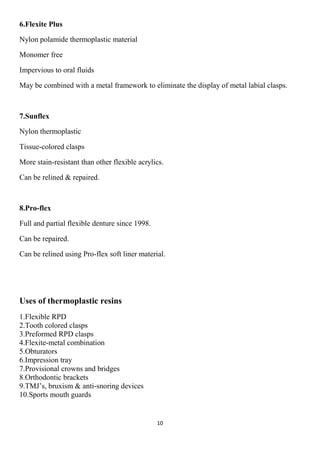 10
6.Flexite Plus
Nylon polamide thermoplastic material
Monomer free
Impervious to oral fluids
May be combined with a metal framework to eliminate the display of metal labial clasps.
7.Sunflex
Nylon thermoplastic
Tissue-colored clasps
More stain-resistant than other flexible acrylics.
Can be relined & repaired.
8.Pro-flex
Full and partial flexible denture since 1998.
Can be repaired.
Can be relined using Pro-flex soft liner material.
Uses of thermoplastic resins
1.Flexible RPD
2.Tooth colored clasps
3.Preformed RPD clasps
4.Flexite-metal combination
5.Obturators
6.Impression tray
7.Provisional crowns and bridges
8.Orthodontic brackets
9.TMJ’s, bruxism & anti-snoring devices
10.Sports mouth guards
 