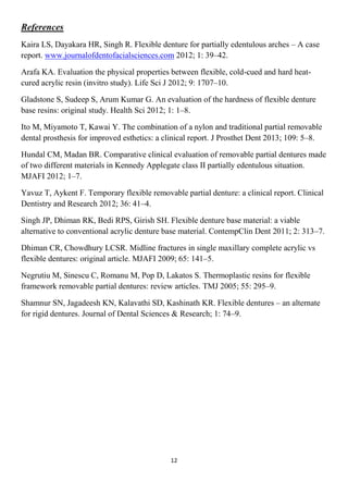 12
References
Kaira LS, Dayakara HR, Singh R. Flexible denture for partially edentulous arches – A case
report. www.journalofdentofacialsciences.com 2012; 1: 39–42.
Arafa KA. Evaluation the physical properties between flexible, cold-cued and hard heat-
cured acrylic resin (invitro study). Life Sci J 2012; 9: 1707–10.
Gladstone S, Sudeep S, Arum Kumar G. An evaluation of the hardness of flexible denture
base resins: original study. Health Sci 2012; 1: 1–8.
Ito M, Miyamoto T, Kawai Y. The combination of a nylon and traditional partial removable
dental prosthesis for improved esthetics: a clinical report. J Prosthet Dent 2013; 109: 5–8.
Hundal CM, Madan BR. Comparative clinical evaluation of removable partial dentures made
of two different materials in Kennedy Applegate class II partially edentulous situation.
MJAFI 2012; 1–7.
Yavuz T, Aykent F. Temporary flexible removable partial denture: a clinical report. Clinical
Dentistry and Research 2012; 36: 41–4.
Singh JP, Dhiman RK, Bedi RPS, Girish SH. Flexible denture base material: a viable
alternative to conventional acrylic denture base material. ContempClin Dent 2011; 2: 313–7.
Dhiman CR, Chowdhury LCSR. Midline fractures in single maxillary complete acrylic vs
flexible dentures: original article. MJAFI 2009; 65: 141–5.
Negrutiu M, Sinescu C, Romanu M, Pop D, Lakatos S. Thermoplastic resins for flexible
framework removable partial dentures: review articles. TMJ 2005; 55: 295–9.
Shamnur SN, Jagadeesh KN, Kalavathi SD, Kashinath KR. Flexible dentures – an alternate
for rigid dentures. Journal of Dental Sciences & Research; 1: 74–9.
 