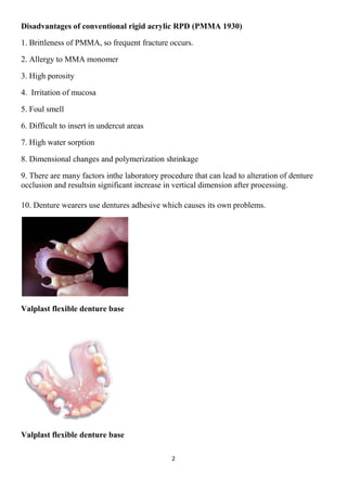 2
Disadvantages of conventional rigid acrylic RPD (PMMA 1930)
1. Brittleness of PMMA, so frequent fracture occurs.
2. Allergy to MMA monomer
3. High porosity
4. Irritation of mucosa
5. Foul smell
6. Difficult to insert in undercut areas
7. High water sorption
8. Dimensional changes and polymerization shrinkage
9. There are many factors inthe laboratory procedure that can lead to alteration of denture
occlusion and resultsin significant increase in vertical dimension after processing.
10. Denture wearers use dentures adhesive which causes its own problems.
Valplast flexible denture base
Valplast flexible denture base
 