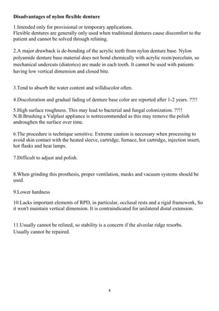 4
Disadvantages of nylon flexible denture
1.Intended only for provisional or temporary applications.
Flexible dentures are generally only used when traditional dentures cause discomfort to the
patient and cannot be solved through relining.
2.A major drawback is de-bonding of the acrylic teeth from nylon denture base. Nylon
polyamide denture base material does not bond chemically with acrylic resin/porcelain, so
mechanical undercuts (diatorics) are made in each tooth. It cannot be used with patients
having low vertical dimension and closed bite.
3.Tend to absorb the water content and willdiscolor often.
4.Discoloration and gradual fading of denture base color are reported after 1-2 years. ??!!
5.High surface roughness. This may lead to bacterial and fungal colonization. ??!!
N.B:Brushing a Valplast appliance is notrecommended as this may remove the polish
androughen the surface over time.
6.The procedure is technique sensitive. Extreme caution is necessary when processing to
avoid skin contact with the heated sleeve, cartridge, furnace, hot cartridge, injection insert,
hot flasks and heat lamps.
7.Difficult to adjust and polish.
8.When grinding this prosthesis, proper ventilation, masks and vacuum systems should be
used.
9.Lower hardness
10.Lacks important elements of RPD, in particular, occlusal rests and a rigid framework, So
it won't maintain vertical dimension. It is contraindicated for unilateral distal extension.
11.Usually cannot be relined, so stability is a concern if the alveolar ridge resorbs.
Usually cannot be repaired.
 