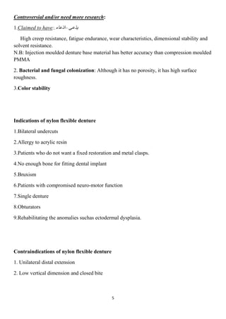 5
:al and/or need more researchiControvers
–:.to haveClaimed1.
High creep resistance, fatigue endurance, wear characteristics, dimensional stability and
solvent resistance.
N.B: Injection moulded denture base material has better accuracy than compression moulded
PMMA
2. Bacterial and fungal colonization: Although it has no porosity, it has high surface
roughness.
3.Color stability
Indications of nylon flexible denture
1.Bilateral undercuts
2.Allergy to acrylic resin
3.Patients who do not want a fixed restoration and metal clasps.
4.No enough bone for fitting dental implant
5.Bruxism
6.Patients with compromised neuro-motor function
7.Single denture
8.Obturators
9.Rehabilitating the anomalies suchas ectodermal dysplasia.
Contraindications of nylon flexible denture
1. Unilateral distal extension
2. Low vertical dimension and closed bite
 
