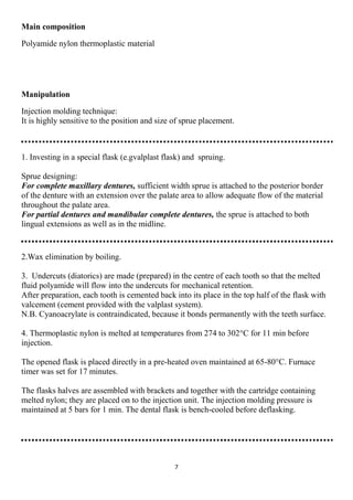 7
Main composition
Polyamide nylon thermoplastic material
Manipulation
Injection molding technique:
It is highly sensitive to the position and size of sprue placement.
1. Investing in a special flask (e.gvalplast flask) and spruing.
Sprue designing:
For complete maxillary dentures, sufficient width sprue is attached to the posterior border
of the denture with an extension over the palate area to allow adequate flow of the material
throughout the palate area.
For partial dentures and mandibular complete dentures, the sprue is attached to both
lingual extensions as well as in the midline.
2.Wax elimination by boiling.
3. Undercuts (diatorics) are made (prepared) in the centre of each tooth so that the melted
fluid polyamide will flow into the undercuts for mechanical retention.
After preparation, each tooth is cemented back into its place in the top half of the flask with
valcement (cement provided with the valplast system).
N.B. Cyanoacrylate is contraindicated, because it bonds permanently with the teeth surface.
4. Thermoplastic nylon is melted at temperatures from 274 to 302°C for 11 min before
injection.
The opened flask is placed directly in a pre-heated oven maintained at 65-80°C. Furnace
timer was set for 17 minutes.
The flasks halves are assembled with brackets and together with the cartridge containing
melted nylon; they are placed on to the injection unit. The injection molding pressure is
maintained at 5 bars for 1 min. The dental flask is bench-cooled before deflasking.
 