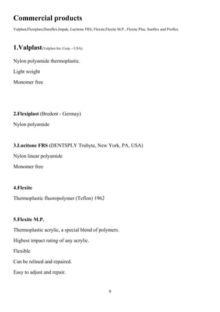 9
Commercial products
Valplast,Flexiplast,Duraflex,Impak, Lucitone FRS, Flexite,Flexite M.P., Flexite Plus, Sunflex and Proflex.
1.Valplast(Valplast Int. Corp. - USA)
Nylon polyamide thermoplastic.
Light weight
Monomer free
2.Flexiplast (Bredent - Germay)
Nylon polyamide
3.Lucitone FRS (DENTSPLY Trubyte, New York, PA, USA)
Nylon linear polyamide
Monomer free
4.Flexite
Thermoplastic fluoropolymer (Teflon) 1962
5.Flexite M.P.
Thermoplastic acrylic, a special blend of polymers.
Highest impact rating of any acrylic.
Flexible
Can be relined and repaired.
Easy to adjust and repair.
 