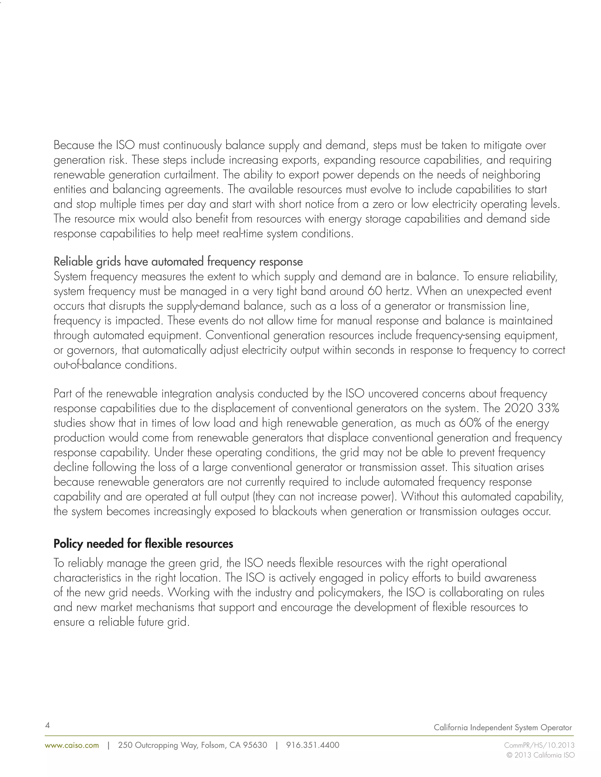 Because the ISO must continuously balance supply and demand, steps must be taken to mitigate over 
generation risk. These steps include increasing exports, expanding resource capabilities, and requiring 
renewable generation curtailment. The ability to export power depends on the needs of neighboring 
entities and balancing agreements. The available resources must evolve to include capabilities to start 
and stop multiple times per day and start with short notice from a zero or low electricity operating levels. 
The resource mix would also benefit from resources with energy storage capabilities and demand side 
response capabilities to help meet real-time system conditions. 
Reliable grids have automated frequency response 
System frequency measures the extent to which supply and demand are in balance. To ensure reliability, 
system frequency must be managed in a very tight band around 60 hertz. When an unexpected event 
occurs that disrupts the supply-demand balance, such as a loss of a generator or transmission line, 
frequency is impacted. These events do not allow time for manual response and balance is maintained 
through automated equipment. Conventional generation resources include frequency-sensing equipment, 
or governors, that automatically adjust electricity output within seconds in response to frequency to correct 
out-of-balance conditions. 
Part of the renewable integration analysis conducted by the ISO uncovered concerns about frequency 
response capabilities due to the displacement of conventional generators on the system. The 2020 33% 
studies show that in times of low load and high renewable generation, as much as 60% of the energy 
production would come from renewable generators that displace conventional generation and frequency 
response capability. Under these operating conditions, the grid may not be able to prevent frequency 
decline following the loss of a large conventional generator or transmission asset. This situation arises 
because renewable generators are not currently required to include automated frequency response 
capability and are operated at full output (they can not increase power). Without this automated capability, 
the system becomes increasingly exposed to blackouts when generation or transmission outages occur. 
Policy needed for flexible resources 
To reliably manage the green grid, the ISO needs flexible resources with the right operational 
characteristics in the right location. The ISO is actively engaged in policy efforts to build awareness 
of the new grid needs. Working with the industry and policymakers, the ISO is collaborating on rules 
and new market mechanisms that support and encourage the development of flexible resources to 
ensure a reliable future grid. 
www.caiso.com | 250 Outcropping Way, Folsom, CA 95630 | 916.351.4400 
California Independent System Operator 
CommPR/HS/10.2013 
© 2013 California ISO 
4 
