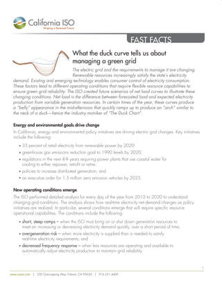 FAST FACTS 
What the duck curve tells us about 
managing a green grid 
The electric grid and the requirements to manage it are changing. 
Renewable resources increasingly satisfy the state’s electricity 
demand. Existing and emerging technology enables consumer control of electricity consumption. 
These factors lead to different operating conditions that require flexible resource capabilities to 
ensure green grid reliability. The ISO created future scenarios of net load curves to illustrate these 
changing conditions. Net load is the difference between forecasted load and expected electricity 
production from variable generation resources. In certain times of the year, these curves produce 
a “belly” appearance in the mid-afternoon that quickly ramps up to produce an “arch” similar to 
the neck of a duck—hence the industry moniker of “The Duck Chart”. 
Energy and environmental goals drive change 
In California, energy and environmental policy initiatives are driving electric grid changes. Key initiatives 
include the following: 
• 33 percent of retail electricity from renewable power by 2020; 
• greenhouse gas emissions reduction goal to 1990 levels by 2020; 
• regulations in the next 4-9 years requiring power plants that use coastal water for 
cooling to either repower, retrofit or retire; 
• policies to increase distributed generation; and 
• an executive order for 1.5 million zero emission vehicles by 2025. 
New operating conditions emerge 
The ISO performed detailed analysis for every day of the year from 2012 to 2020 to understand 
changing grid conditions. The analysis shows how real-time electricity net demand changes as policy 
initiatives are realized. In particular, several conditions emerge that will require specific resource 
operational capabilities. The conditions include the following: 
• short, steep ramps – when the ISO must bring on or shut down generation resources to 
meet an increasing or decreasing electricity demand quickly, over a short period of time; 
• overgeneration risk – when more electricity is supplied than is needed to satisfy 
real-time electricity requirements; and 
• decreased frequency response – when less resources are operating and available to 
automatically adjust electricity production to maintain grid reliability. 
www.caiso.com | 250 Outcropping Way, Folsom, CA 95630 | 916.351.4400 
1 
 