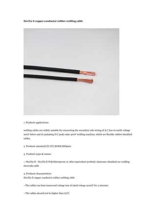 H01N2-E copper conductor rubber welding cable
1. Products applications:
welding cables are widely suitable for connecting the secondary side wiring of A.C line-to-earth voltage
200V below and its pulsating D.C peak value 400V welding machine, which are flexible rubber-sheathed
cables.
2. Products standard:CE CCC ROHS ISO9001
3. Products types & names
-- H01N2-D H01N2-E Polychloroprene or other equivalent synthetic elastomer sheathed arc-welding
electrode cable
4. Products characteristics:
H01N2-E copper conductor rubber welding cable
--The cables can bear immersed voltage test of rated voltage 2000V for 5 minutes.
--The cables should not be higher than 65°C.
 