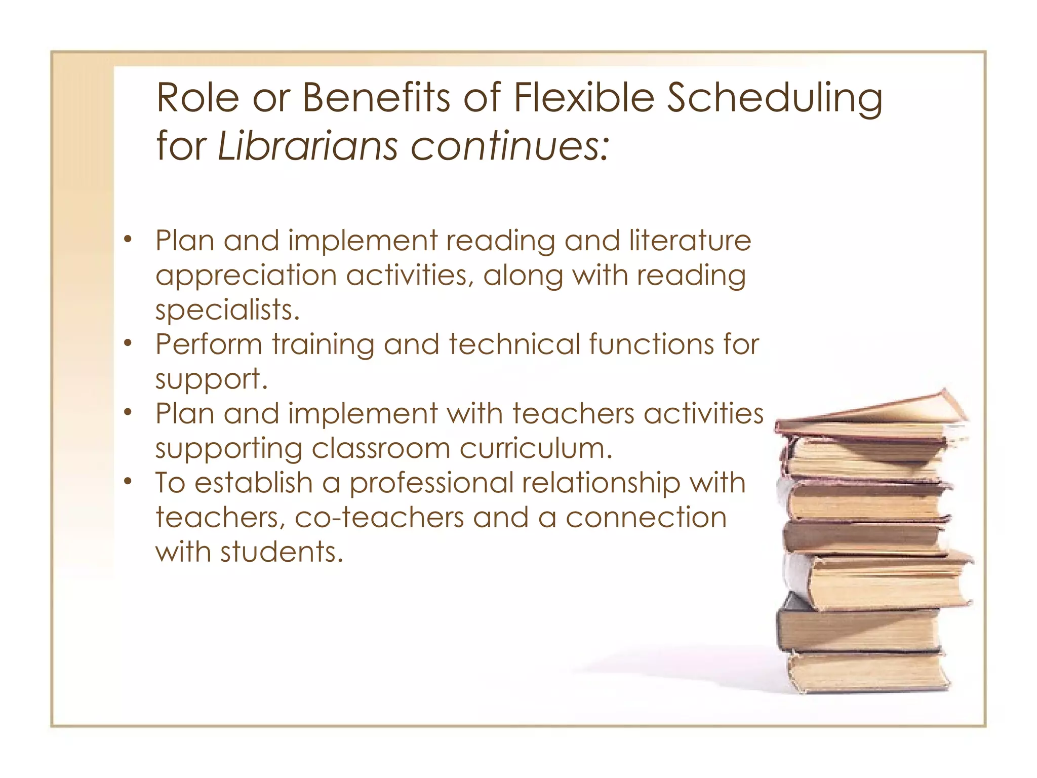 Role or Benefits of Flexible Scheduling  for  Librarians continues:  Plan and implement reading and literature appreciation activities, along with reading specialists.  Perform training and technical functions for support. Plan and implement with teachers activities supporting classroom curriculum. To establish a professional relationship with teachers, co-teachers and a connection with students.  