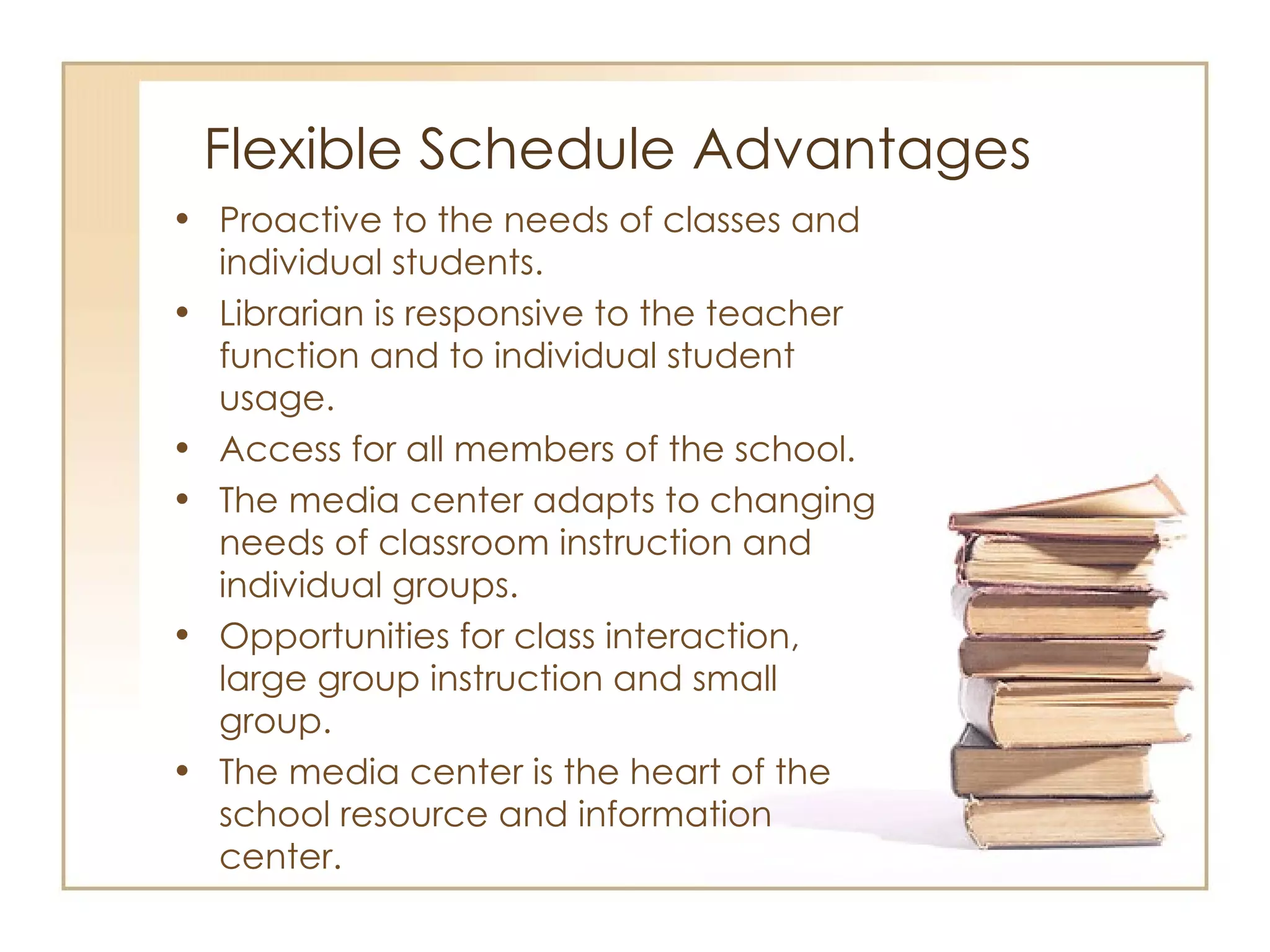 Flexible Schedule Advantages Proactive to the needs of classes and individual students. Librarian is responsive to the teacher function and to individual student usage.  Access for all members of the school. The media center adapts to changing needs of classroom instruction and individual groups. Opportunities for class interaction, large group instruction and small group. The media center is the heart of the school resource and information center. 