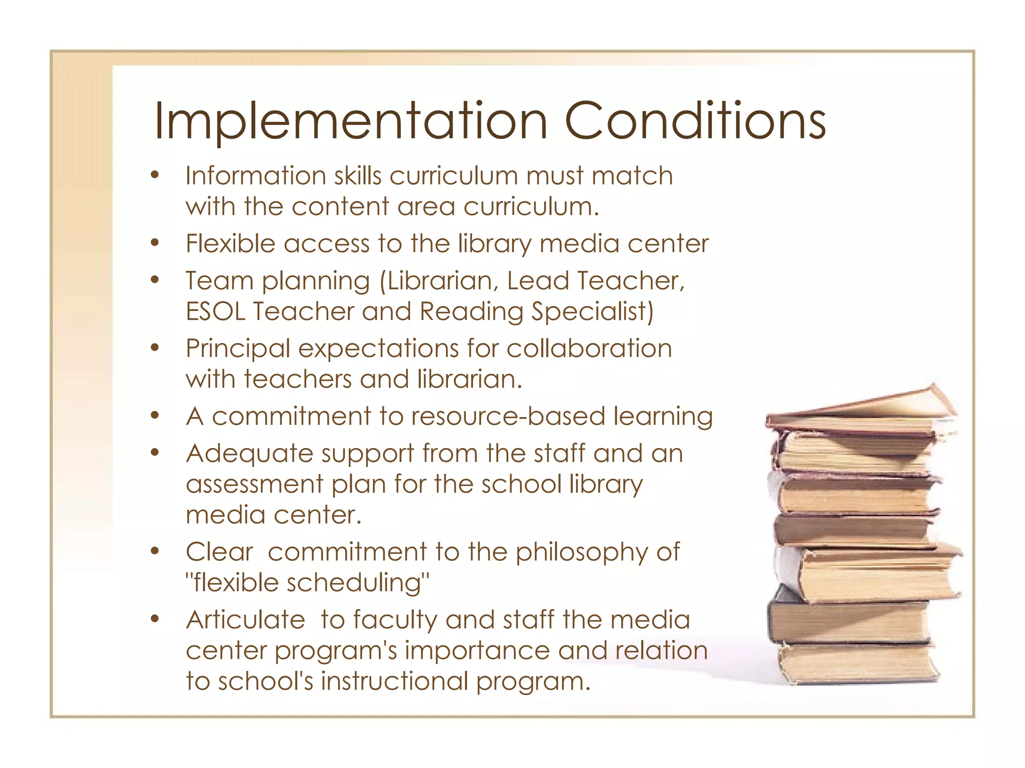 Implementation Conditions Information skills curriculum must match with the content area curriculum. Flexible access to the library media center Team planning (Librarian, Lead Teacher, ESOL Teacher and Reading Specialist) Principal expectations for collaboration with teachers and librarian.  A commitment to resource-based learning Adequate support from the staff and an assessment plan for the school library media center. Clear  commitment to the philosophy of "flexible scheduling" Articulate  to faculty and staff the media center program's importance and relation to school's instructional program. 