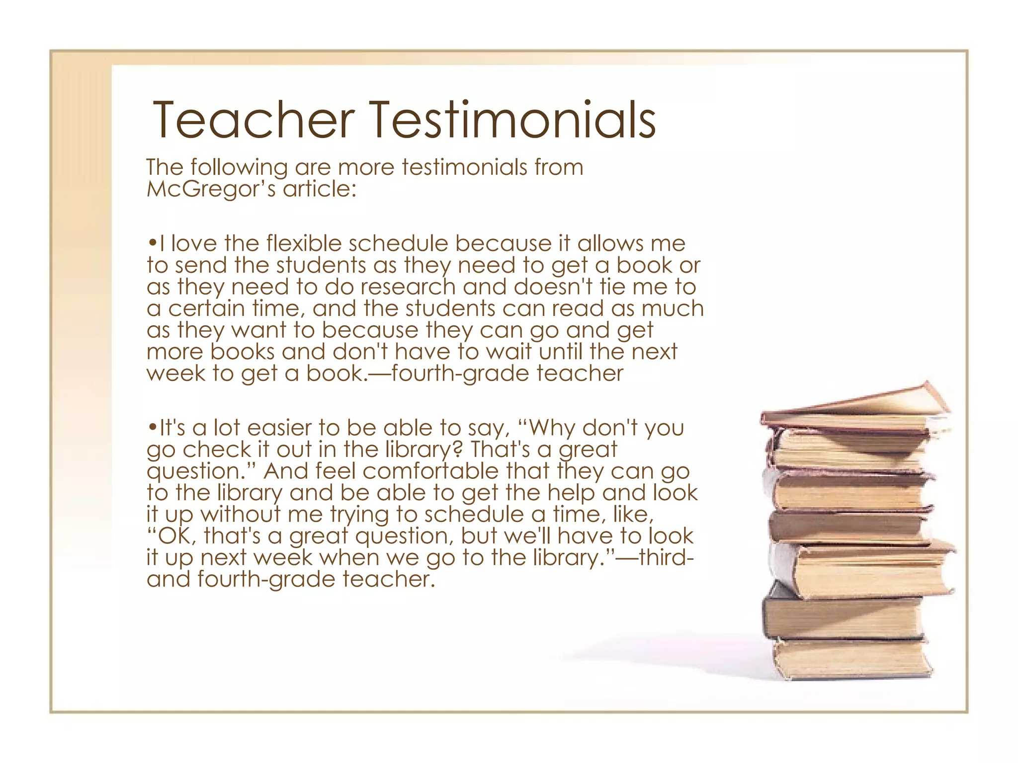 Teacher Testimonials The following are more testimonials from McGregor’s article: I love the flexible schedule because it allows me to send the students as they need to get a book or as they need to do research and doesn't tie me to a certain time, and the students can read as much as they want to because they can go and get more books and don't have to wait until the next week to get a book.—fourth-grade teacher It's a lot easier to be able to say, “Why don't you go check it out in the library? That's a great question.” And feel comfortable that they can go to the library and be able to get the help and look it up without me trying to schedule a time, like, “OK, that's a great question, but we'll have to look it up next week when we go to the library.”—third- and fourth-grade teacher. 