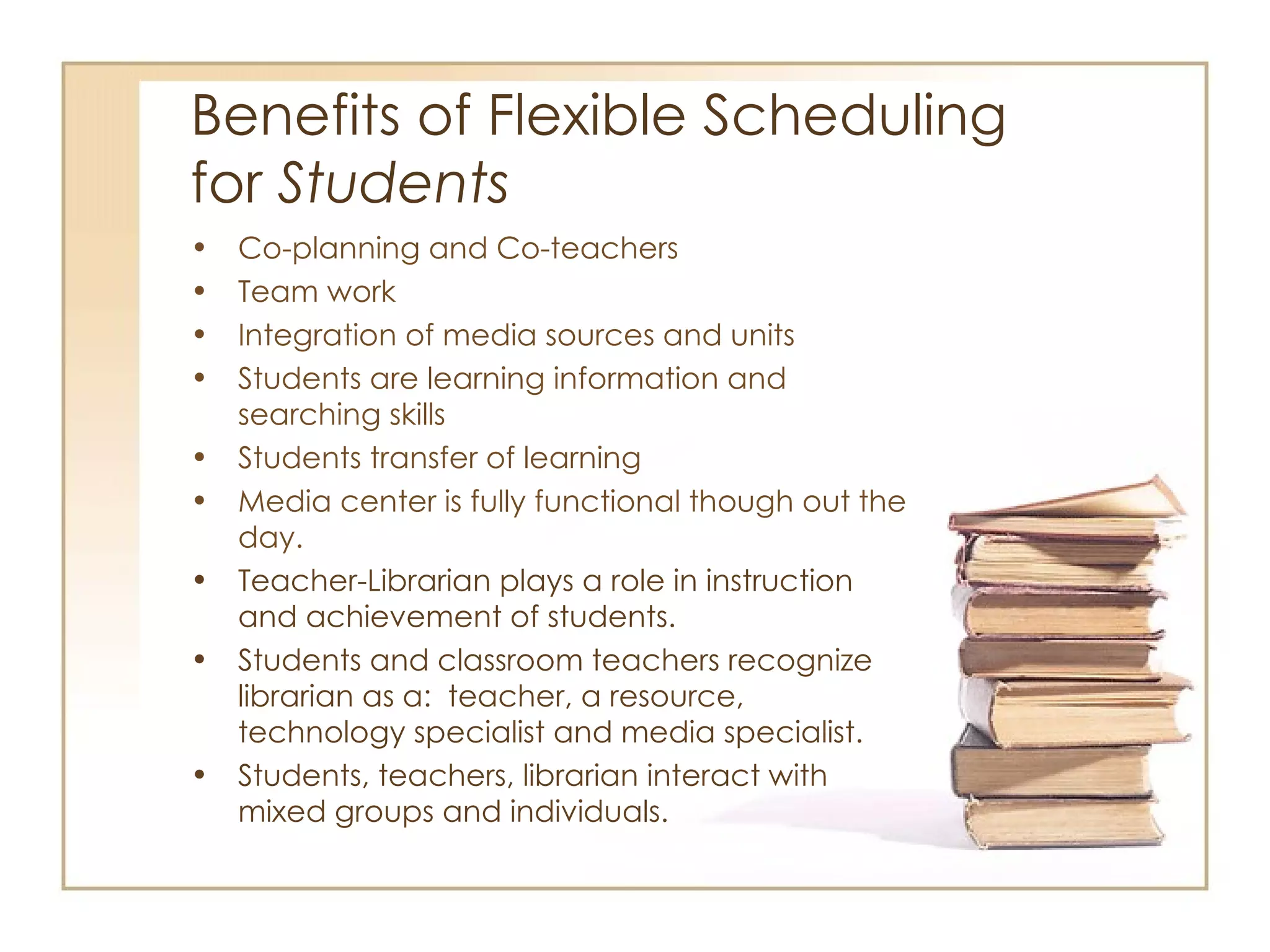 Benefits of Flexible Scheduling  for  Students Co-planning and Co-teachers Team work Integration of media sources and units Students are learning information and searching skills Students transfer of learning Media center is fully functional though out the day.  Teacher-Librarian plays a role in instruction and achievement of students. Students and classroom teachers recognize librarian as a:  teacher, a resource, technology specialist and media specialist. Students, teachers, librarian interact with mixed groups and individuals. 