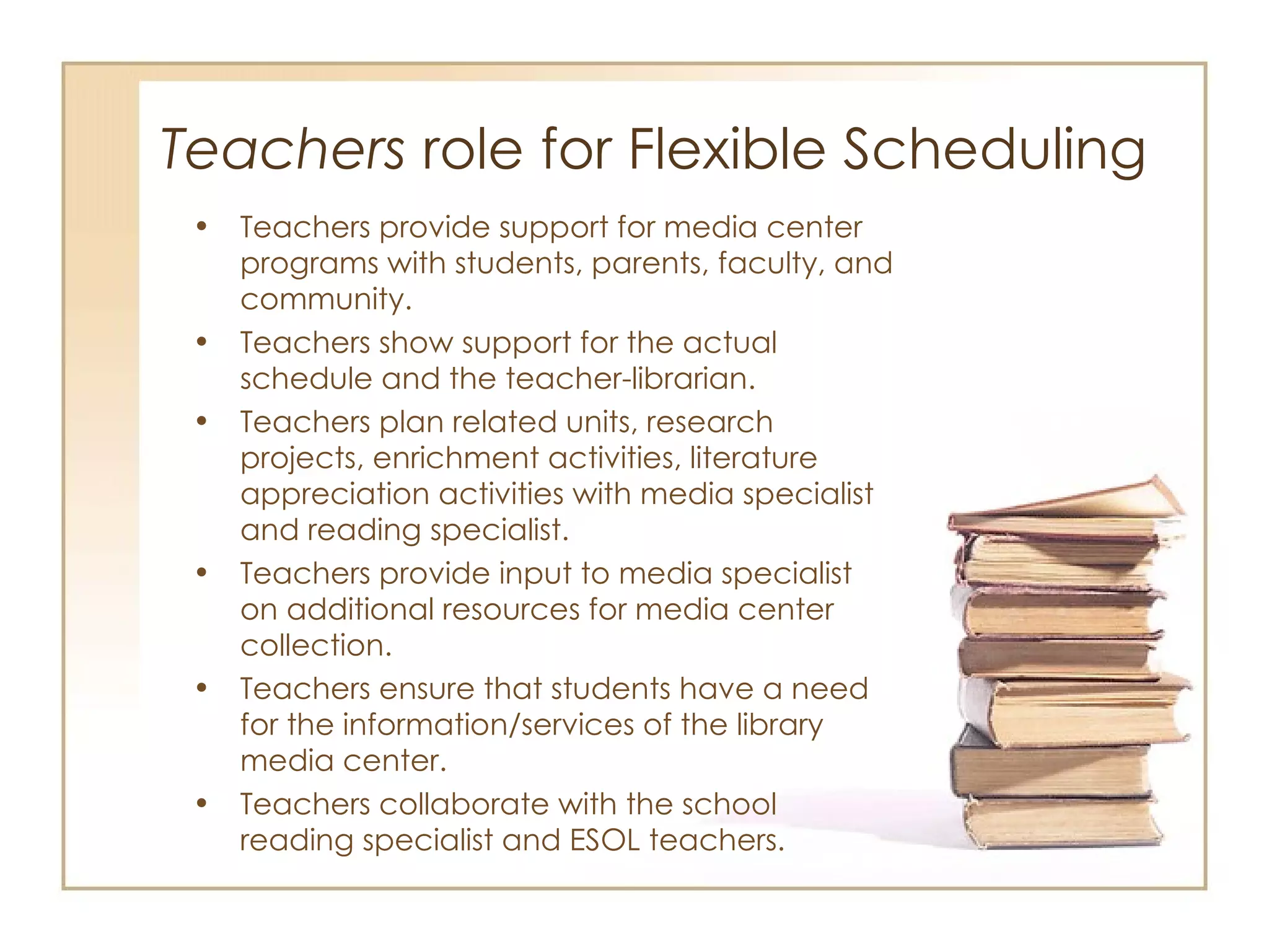 Teachers  role for Flexible Scheduling  Teachers provide support for media center programs with students, parents, faculty, and community. Teachers show support for the actual schedule and the teacher-librarian. Teachers plan related units, research projects, enrichment activities, literature appreciation activities with media specialist and reading specialist.  Teachers provide input to media specialist on additional resources for media center collection. Teachers ensure that students have a need for the information/services of the library media center. Teachers collaborate with the school reading specialist and ESOL teachers.  