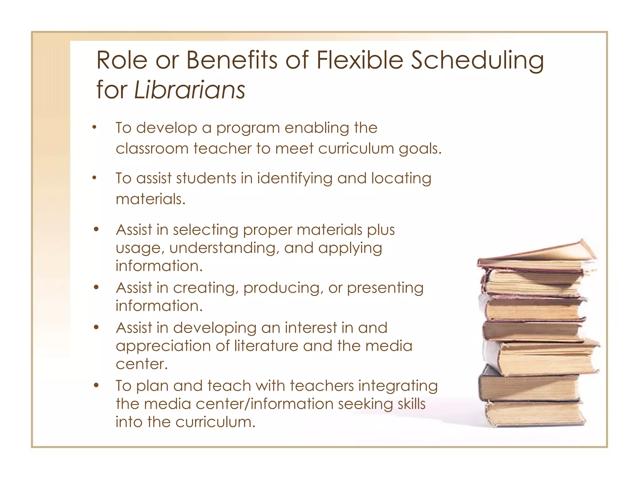 Role or Benefits of Flexible Scheduling  for  Librarians To develop a program enabling the classroom teacher to meet curriculum goals. To assist students in identifying and locating materials. Assist in selecting proper materials plus usage, understanding, and applying information. Assist in creating, producing, or presenting information. Assist in developing an interest in and appreciation of literature and the media center. To plan and teach with teachers integrating the media center/information seeking skills into the curriculum. 