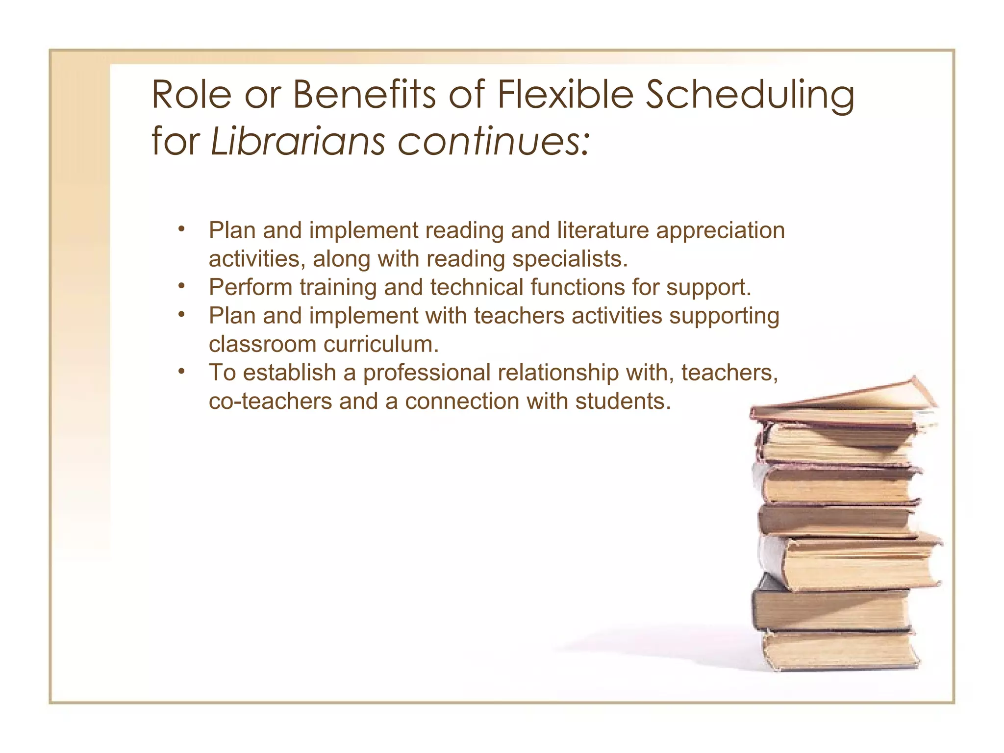 Role or Benefits of Flexible Scheduling  for  Librarians continues:  Plan and implement reading and literature appreciation activities, along with reading specialists.  Perform training and technical functions for support. Plan and implement with teachers activities supporting classroom curriculum. To establish a professional relationship with, teachers, co-teachers and a connection with students.  