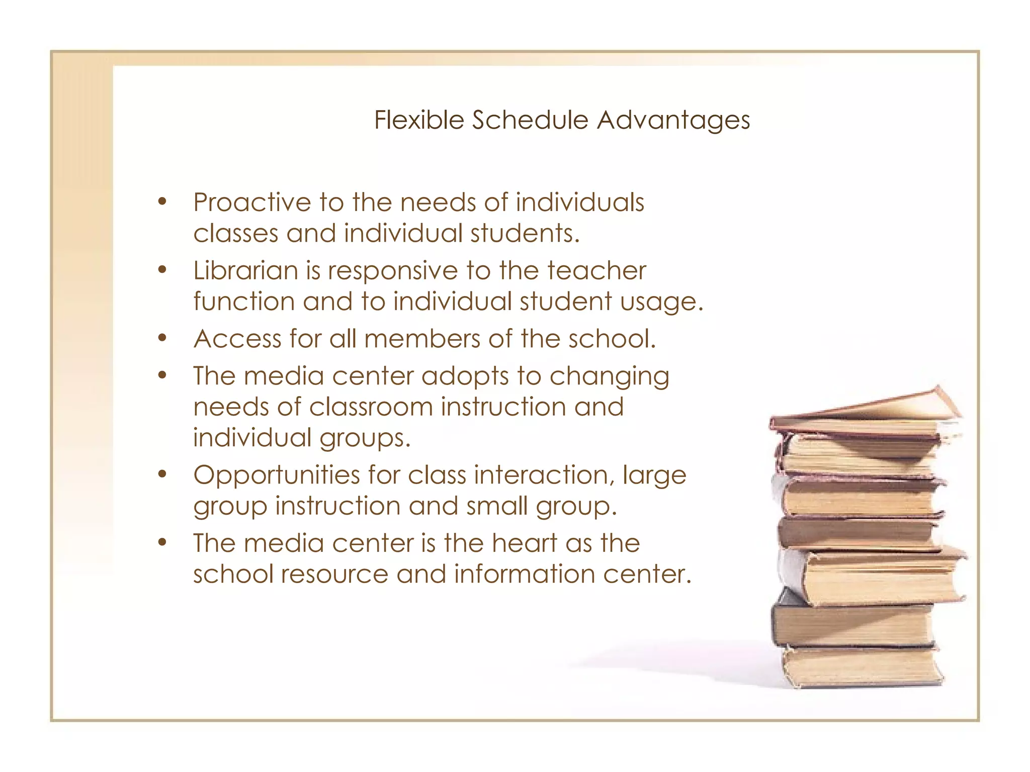 Flexible Schedule Advantages Proactive to the needs of individuals classes and individual students. Librarian is responsive to the teacher function and to individual student usage.  Access for all members of the school. The media center adopts to changing needs of classroom instruction and individual groups. Opportunities for class interaction, large group instruction and small group. The media center is the heart as the school resource and information center. 