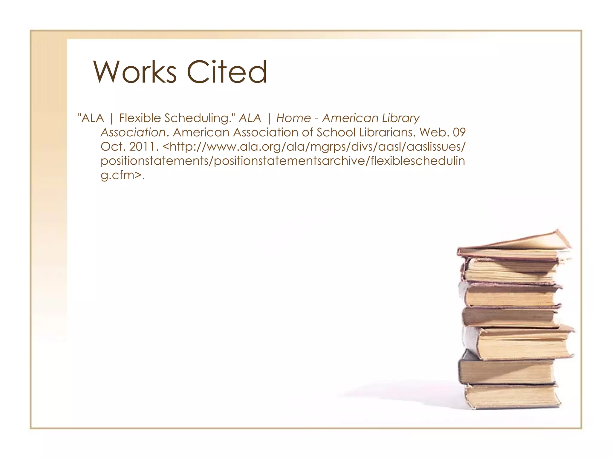 Works Cited "ALA | Flexible Scheduling."  ALA | Home - American Library Association . American Association of School Librarians. Web. 09 Oct. 2011. <http://www.ala.org/ala/mgrps/divs/aasl/aaslissues/positionstatements/positionstatementsarchive/flexiblescheduling.cfm>.  