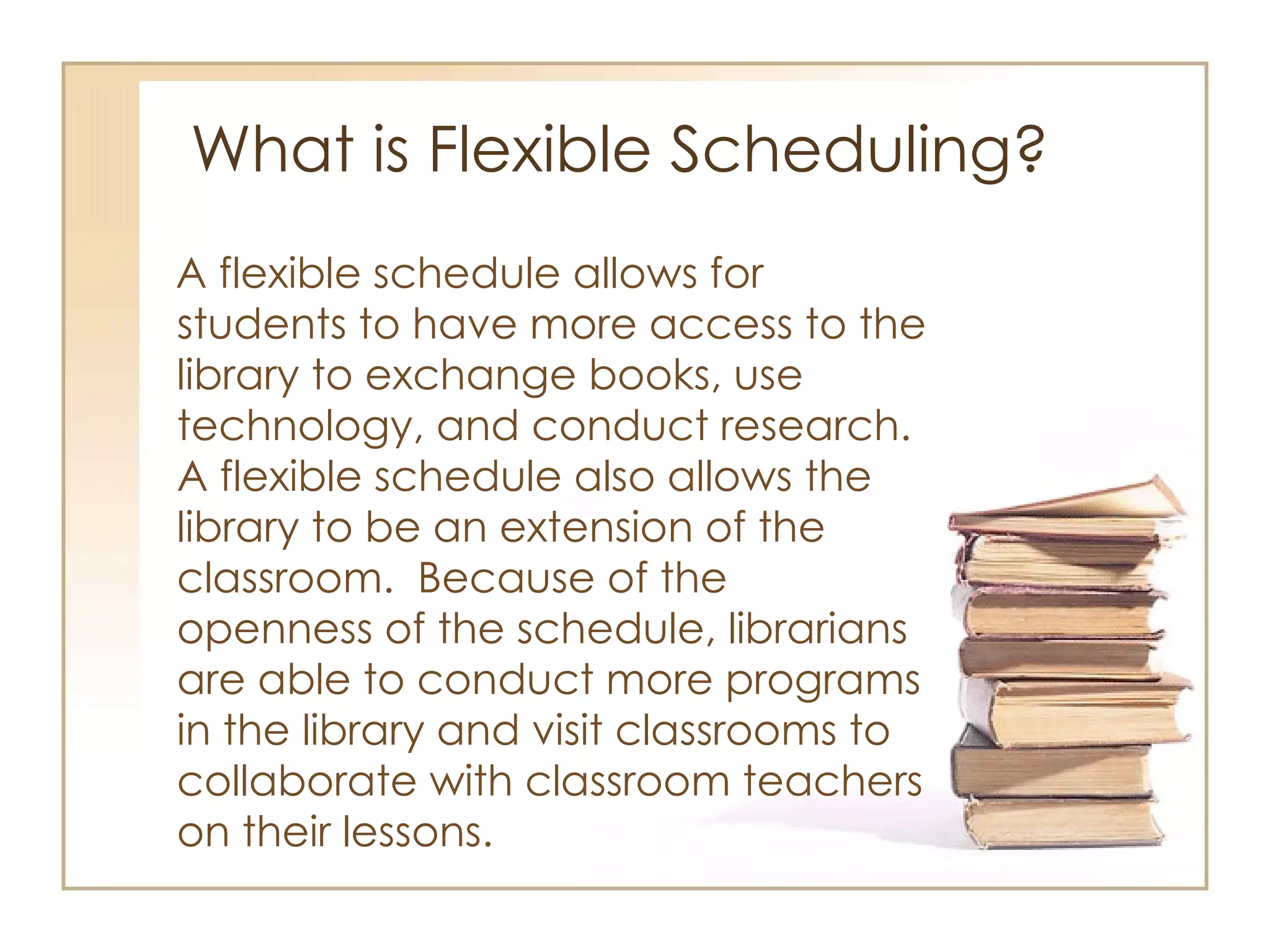 What is Flexible Scheduling? A flexible schedule allows for students to have more access to the library to exchange books, use technology, and conduct research.  A flexible schedule also allows the library to be an extension of the classroom.  Because of the openness of the schedule, librarians are able to conduct more programs in the library and visit classrooms to collaborate with classroom teachers on their lessons. 