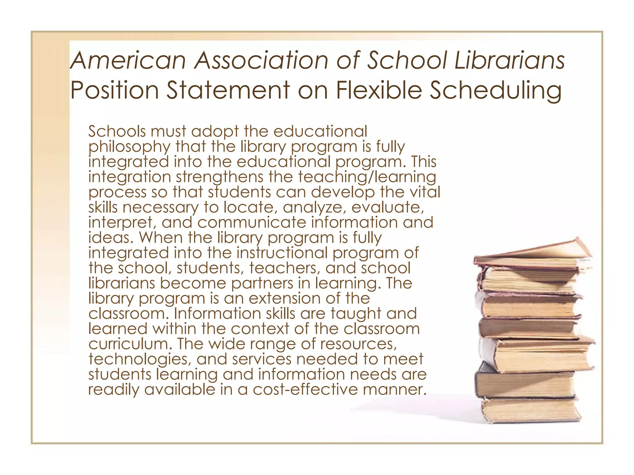 American Association of School Librarians   Position Statement on Flexible Scheduling Schools must adopt the educational philosophy that the library program is fully integrated into the educational program. This integration strengthens the teaching/learning process so that students can develop the vital skills necessary to locate, analyze, evaluate, interpret, and communicate information and ideas. When the library program is fully integrated into the instructional program of the school, students, teachers, and school librarians become partners in learning. The library program is an extension of the classroom. Information skills are taught and learned within the context of the classroom curriculum. The wide range of resources, technologies, and services needed to meet students learning and information needs are readily available in a cost-effective manner.  