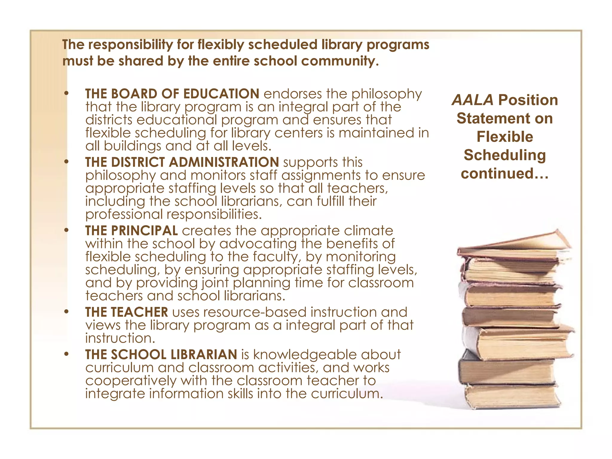 The responsibility for flexibly scheduled library programs must be shared by the entire school community. THE BOARD OF EDUCATION  endorses the philosophy that the library program is an integral part of the districts educational program and ensures that flexible scheduling for library centers is maintained in all buildings and at all levels. THE DISTRICT ADMINISTRATION  supports this philosophy and monitors staff assignments to ensure appropriate staffing levels so that all teachers, including the school librarians, can fulfill their professional responsibilities. THE PRINCIPAL  creates the appropriate climate within the school by advocating the benefits of flexible scheduling to the faculty, by monitoring scheduling, by ensuring appropriate staffing levels, and by providing joint planning time for classroom teachers and school librarians. THE TEACHER  uses resource-based instruction and views the library program as a integral part of that instruction. THE SCHOOL LIBRARIAN  is knowledgeable about curriculum and classroom activities, and works cooperatively with the classroom teacher to integrate information skills into the curriculum. AALA  Position Statement on Flexible Scheduling continued… 