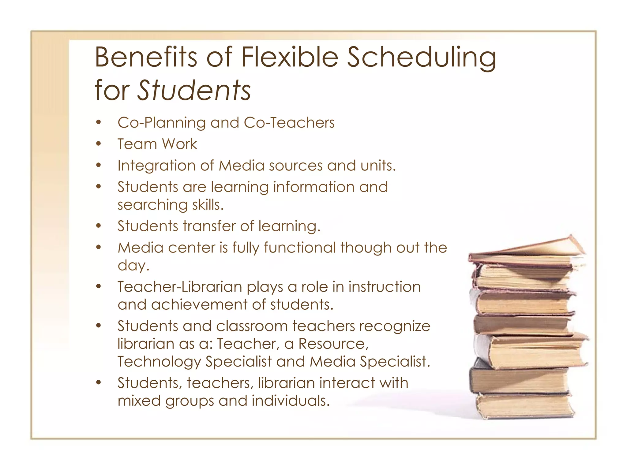 Benefits of Flexible Scheduling  for  Students Co-Planning and Co-Teachers Team Work Integration of Media sources and units. Students are learning information and searching skills.  Students transfer of learning.  Media center is fully functional though out the day.  Teacher-Librarian plays a role in instruction and achievement of students. Students and classroom teachers recognize librarian as a: Teacher, a Resource, Technology Specialist and Media Specialist. Students, teachers, librarian interact with mixed groups and individuals. 