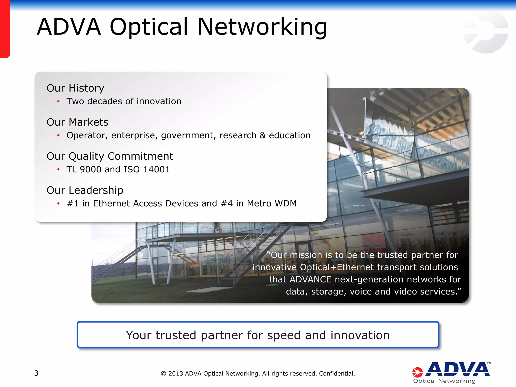 ADVA Optical Networking
Our History
• Two decades of innovation

Our Markets
• Operator, enterprise, government, research & education

Our Quality Commitment
• TL 9000 and ISO 14001

Our Leadership
• #1 in Ethernet Access Devices and #4 in Metro WDM

“Our mission is to be the trusted partner for
innovative Optical+Ethernet transport solutions
that ADVANCE next-generation networks for
data, storage, voice and video services.”

Your trusted partner for speed and innovation
3

© 2013 ADVA Optical Networking. All rights reserved. Confidential.

 
