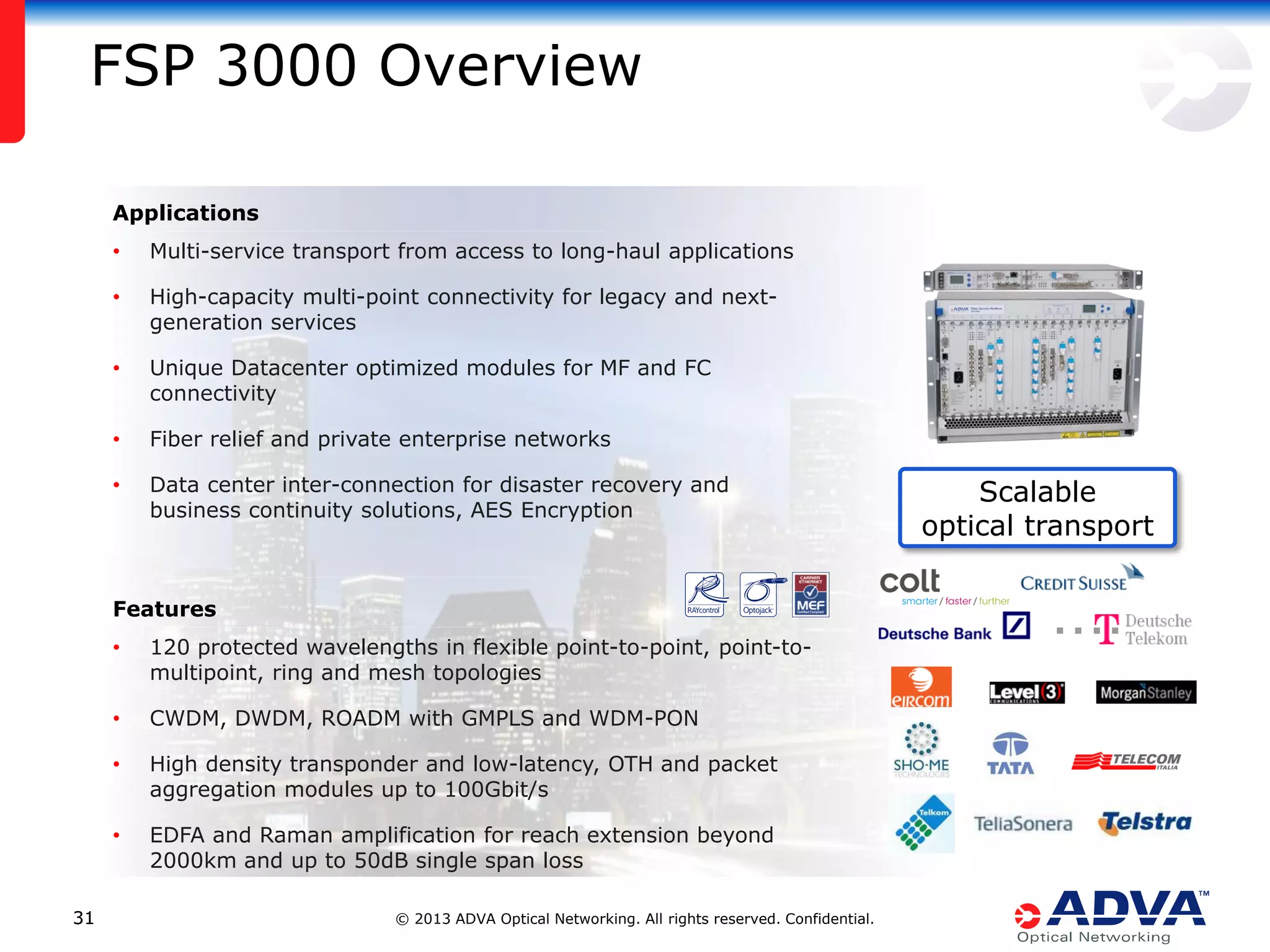 FSP 3000 Overview
Applications
•

Multi-service transport from access to long-haul applications

•

High-capacity multi-point connectivity for legacy and nextgeneration services

•

Unique Datacenter optimized modules for MF and FC
connectivity

•

Fiber relief and private enterprise networks

•

Data center inter-connection for disaster recovery and
business continuity solutions, AES Encryption

Features
•
•

CWDM, DWDM, ROADM with GMPLS and WDM-PON

•

High density transponder and low-latency, OTH and packet
aggregation modules up to 100Gbit/s

•

31

120 protected wavelengths in flexible point-to-point, point-tomultipoint, ring and mesh topologies

EDFA and Raman amplification for reach extension beyond
2000km and up to 50dB single span loss
© 2013 ADVA Optical Networking. All rights reserved. Confidential.

Scalable
optical transport

 