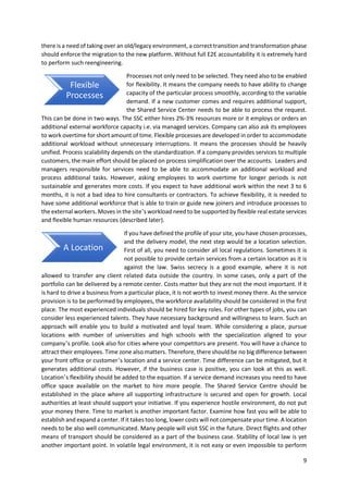 9
there is a need of taking over an old/legacy environment, a correct transition and transformation phase
should enforce the migration to the new platform. Without full E2E accountability it is extremely hard
to perform such reengineering.
Processes not only need to be selected. They need also to be enabled
for flexibility. It means the company needs to have ability to change
capacity of the particular process smoothly, according to the variable
demand. If a new customer comes and requires additional support,
the Shared Service Center needs to be able to process the request.
This can be done in two ways. The SSC either hires 2%-3% resources more or it employs or orders an
additional external workforce capacity i.e. via managed services. Company can also ask its employees
to work overtime for short amount of time. Flexible processes are developed in order to accommodate
additional workload without unnecessary interruptions. It means the processes should be heavily
unified. Process scalability depends on the standardization. If a company provides services to multiple
customers, the main effort should be placed on process simplification over the accounts. Leaders and
managers responsible for services need to be able to accommodate an additional workload and
process additional tasks. However, asking employees to work overtime for longer periods is not
sustainable and generates more costs. If you expect to have additional work within the next 3 to 6
months, it is not a bad idea to hire consultants or contractors. To achieve flexibility, it is needed to
have some additional workforce that is able to train or guide new joiners and introduce processes to
the external workers. Moves in the site’s workload need to be supported by flexible real estate services
and flexible human resources (described later).
If you have defined the profile of your site, you have chosen processes,
and the delivery model, the next step would be a location selection.
First of all, you need to consider all local regulations. Sometimes it is
not possible to provide certain services from a certain location as it is
against the law. Swiss secrecy is a good example, where it is not
allowed to transfer any client related data outside the country. In some cases, only a part of the
portfolio can be delivered by a remote center. Costs matter but they are not the most important. If it
is hard to drive a business from a particular place, it is not worth to invest money there. As the service
provision is to be performed by employees, the workforce availability should be considered in the first
place. The most experienced individuals should be hired for key roles. For other types of jobs, you can
consider less experienced talents. They have necessary background and willingness to learn. Such an
approach will enable you to build a motivated and loyal team. While considering a place, pursue
locations with number of universities and high schools with the specialization aligned to your
company’s profile. Look also for cities where your competitors are present. You will have a chance to
attract their employees. Time zone also matters. Therefore, there should be no big difference between
your front office or customer’s location and a service center. Time difference can be mitigated, but it
generates additional costs. However, if the business case is positive, you can look at this as well.
Location’s flexibility should be added to the equation. If a service demand increases you need to have
office space available on the market to hire more people. The Shared Service Centre should be
established in the place where all supporting infrastructure is secured and open for growth. Local
authorities at least should support your initiative. If you experience hostile environment, do not put
your money there. Time to market is another important factor. Examine how fast you will be able to
establish and expand a center. If it takes too long, lower costs will not compensate your time. A location
needs to be also well communicated. Many people will visit SSC in the future. Direct flights and other
means of transport should be considered as a part of the business case. Stability of local law is yet
another important point. In volatile legal environment, it is not easy or even impossible to perform
A Location
Flexible
Processes
 