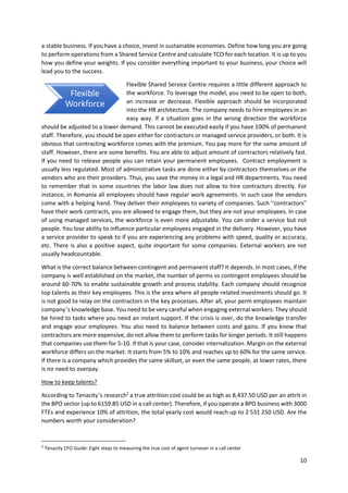 10
a stable business. If you have a choice, invest in sustainable economies. Define how long you are going
to perform operations from a Shared Service Centre and calculate TCO for each location. It is up to you
how you define your weights. If you consider everything important to your business, your choice will
lead you to the success.
Flexible Shared Service Centre requires a little different approach to
the workforce. To leverage the model, you need to be open to both,
an increase or decrease. Flexible approach should be incorporated
into the HR architecture. The company needs to hire employees in an
easy way. If a situation goes in the wrong direction the workforce
should be adjusted to a lower demand. This cannot be executed easily if you have 100% of permanent
staff. Therefore, you should be open either for contractors or managed service providers, or both. It is
obvious that contracting workforce comes with the premium. You pay more for the same amount of
staff. However, there are some benefits. You are able to adjust amount of contractors relatively fast.
If you need to release people you can retain your permanent employees. Contract employment is
usually less regulated. Most of administrative tasks are done either by contractors themselves or the
vendors who are their providers. Thus, you save the money in a legal and HR departments. You need
to remember that in some countries the labor law does not allow to hire contractors directly. For
instance, in Romania all employees should have regular work agreements. In such case the vendors
come with a helping hand. They deliver their employees to variety of companies. Such “contractors”
have their work contracts, you are allowed to engage them, but they are not your employees. In case
of using managed services, the workforce is even more adjustable. You can order a service but not
people. You lose ability to influence particular employees engaged in the delivery. However, you have
a service provider to speak to if you are experiencing any problems with speed, quality or accuracy,
etc. There is also a positive aspect, quite important for some companies. External workers are not
usually headcountable.
What is the correct balance between contingent and permanent staff? It depends. In most cases, if the
company is well established on the market, the number of perms vs contingent employees should be
around 60-70% to enable sustainable growth and process stability. Each company should recognize
top talents as their key employees. This is the area where all people-related investments should go. It
is not good to relay on the contractors in the key processes. After all, your perm employees maintain
company’s knowledge base. You need to be very careful when engaging external workers. They should
be hired to tasks where you need an instant support. If the crisis is over, do the knowledge transfer
and engage your employees. You also need to balance between costs and gains. If you know that
contractors are more expensive, do not allow them to perform tasks for longer periods. It still happens
that companies use them for 5-10. If that is your case, consider internalization. Margin on the external
workforce differs on the market. It starts from 5% to 10% and reaches up to 60% for the same service.
If there is a company which provides the same skillset, or even the same people, at lower rates, there
is no need to overpay.
How to keep talents?
According to Tenacity’s research2
a true attrition cost could be as high as 8,437.50 USD per an attrit in
the BPO sector (up to 6159.85 USD in a call center). Therefore, if you operate a BPO business with 3000
FTEs and experience 10% of attrition, the total yearly cost would reach up to 2 531 250 USD. Are the
numbers worth your consideration?
2
Tenacity CFO Guide: Eight steps to measuring the true cost of agent turnover in a call center
Flexible
Workforce
 