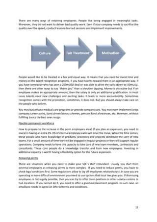 11
There are many ways of retaining employees. People like being engaged in meaningful tasks.
Moreover, they do not want to deliver bad quality work. Even if your company needs to sacrifice the
quality over the speed, conduct lessons-learned sessions and implement improvements.
People would like to be treated in a fair and equal way. It means that you need to invest time and
money on the talent recognition programs. If you have talents reward them in an appropriate way. If
you have somebody who has won a 200mUSD deal or was able to drive the costs down by 50mUSD,
then there are other ways to say “thank you” than a shoulder tapping. Money is attractive but if an
employee makes an appropriate amount, then the salary is only an additional gratification. In most
cases talents need new challenges and exciting tasks. It leads to more accountability. Sometimes
recognition comes with the promotion, sometimes, it does not. But you should always take care on
the people who deliver.
You may buy private medical care programs or provide company cars. You may even implement cross
company career paths, band driven bonus schemes, pension fund allowances, etc. However, without
fulfilling basics the best ones resign.
Flexible permanent workforce
How to prepare to the increase in the perm employees area? If you plan an expansion, you need to
invest in having an extra 2%-3% of internal employees who will drive the move. When the time comes,
these people who have knowledge of products, processes and projects constitute the core of new
teams. For a small amount of time they will be engaged in regular projects or they will support regular
operations. Company needs to have this capacity to take care of new team members, contractors and
consultants. These core people do a knowledge transfer and train new employees. Investing in
additional capacity is worth having a flexibility option for the future expansion.
Releasing perms
There are situations when you need to make your SSC’s staff redundant. Usually you start from
external employees as releasing perms is more complex. If you need to reduce perms, you have to
check legal conditions first. Some regulations allow to lay off employees relatively easy. In case you are
operating in more difficult environment you need to use options that local law gives you. If dismissing
employees is not legally possible, then you can try to offer them positions in other service centers or
hub locations. If you cannot do it, you need to offer a good outplacement program. In such case, an
employee needs to agree on offered terms and conditions.
 