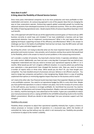 1
How does it scale?
A thing about the flexibility of Shared Service Centers
Since many years international companies try to be more productive and more profitable to their
stakeholders and owners. An outsourcing approach is one of the popular ideas that are changing the
way on how corporations operate. Outsourcing supports global sustainable growth by transferring
advanced solutions from developed economies to less advanced countries. There are other positives
like ability of lowering operational costs. I doubt anyone thinks of outsourcing without bearing in mind
such benefit.
But, is this approach still valid? Do we use all the opportunities economy gives us? How to set up a BPO
business correctly to avoid traps and mistakes? If we have established a business and we have
experienced obstacles: how to implement countermeasures? What is the next logical move after
applying techniques supporting increase of the efficiency and effectiveness? What is the answer to
challenges we face in the battle of profitability? And last but not least, how the BPO sector will look
like in 3 to 5 years and what happens next?
By writing this article I am trying to describe what are the most important factors that affect profit
generation and income increase. I also provide a set of solutions and key focus points that would lead
to the flexibility, which is the answer to most of current problems in the outsourcing environment.
Let’s consider a number of scenarios. You have built a Service Centre. It operates and delivers. Costs
are under control. Additionally, you have just won a very big deal. A prospect that was behind your
imagination materialized and now you need to increase your operational capacity by 30% in 1 or 2
months. What would you do? Let’s imagine a different situation. In a country where you performing
your operations a new government have changed the business rules. Now you need to increase
a number of reports twice or three times. What would you do then? Or, you have bought your
competitor. You have doubled amount of processes and your delivery is not efficient anymore. You
need to merge two companies and perform a fast reengineering. Maybe there is a way of avoiding
unplanned interruptions or minimizing negative impact they have on the business and its results?
Let’s look at the other side. Your financial results have been lower than expected. Maybe you have lost
a very profitable customer. You need to cut operational budget by 20% in a very short time. Maybe
you have performed operations in a low or medium cost place. Due to the increase of currency value
or the staff salaries, your business is no longer profitable. Or, hard Brexit has occurred. You need to
decrease your UK operations and increase hiring elsewhere. Maybe a new and innovative technology
(i.e. robotics, machine learning etc.) was advertised on the market. It gives you a possibility to reduce
your manual processes by 1/3 (i.e. coping cell A342 to the cell XZ443 and putting results to the monthly
MBod’s presentation). Would you decide to take advantage? Are your processes support such fast
changes?
Flexibility is the answer
Flexibility allows companies to adjust their operational capability relatively fast. It gives a chance to
reduce processes or increase number of operations in a structured way, within the borders of
controlled risk. Some say that without any risk, which is not necessarily true. Flexibility also provides
a mechanism to adjust to the market’s volatility.
 