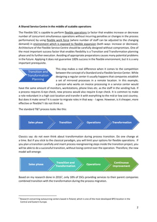 2
A Shared Service Centre in the middle of scalable operations
The Flexible SSC is capable to perform flexible operations (a factor that enables increase or decrease
number of concurrent simultaneous operations without incurring penalties or changes in the process
performance) by using flexible work force (where number of staff can be adjusted to the changing
demand) in environment which is exposed to flexible expansion (both ways: increase or decrease).
Architecture of the Flexible Service Centre should be carefully designed without compromises. One of
the most important success factor that enables flexibility is a Transition and Transformation planning
phase and its further execution. Avoiding of appropriate preparations causes many potential problems
in the future. Applying it does not guarantee 100% success in the flexible environment, but it is a very
important prerequisite.
This step makes a real difference when it comes to the competition
between the concept of a Standard and a Flexible Service Center. While
designing a regular center it usually happens that companies establish
a set of mirrored processes in a remote location. In this example,
a person who works on invoice processing in a service center would
have the same amount of monitors, workstations, phone lines etc. as the staff in the sending hub. If
a process requires 6-eye check, new process would also require 6-eye check. It is common to make
a role redundant in a high cost location and transfer it with everything to the mid or low cost country.
But does it make sense? It is easier to migrate roles in that way – I agree. However, is it cheaper, more
effective or flexible? I do not think so.
The standard T&T process looks like this:
Classics say: do not even think about transformation during process transition. Do one change at
a time. But if you stick to the classical paradigm, you will limit your options for flexible operations. If
you plan a transition carefully and insert process reengineering steps inside the transition project, you
will be able to do a successful transition, without losing control over the operation. Therefore, the new
model will emerge:
Based on my research done in 20161
, only 18% of SSCs providing services to their parent companies
combined transition with the transformation during the process migration.
1
Research concerning outsourcing centers based in Poland, which is one of the most developed BPO location in the
Central and Eastern Europe.
Transition and
Transformation
Planning
 