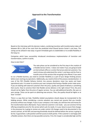 3
Based on the interviews with the decision makers, combining transition with transformation takes off
between 8% to 16% of the costs from the predicted initial Shared Service Center’s cost base. This
saving can be utilized in two ways: to grant immediate gains to stakeholders or to enable flexibility in
the long run.
Companies which have successfully introduced simultaneous implementation of transition and
transformation, confirm it works.
How to start then?
The sales phase can be considered as the first step in the creation of
a Flexible Service Centre. It does not matter if you are going to build
an internal back-office or a center that serves external customers. You
need to know and understand the center’s cost base and the final or
transfer price of the services that are going to be offered. If you want
to run a flexible business, you need to consider flexibility as a part of your design thinking process
before even starting any operations. Additionally, you need to think of the process standardization. In
case of the FDC (Flexible Delivery Centre), less process deviations mean less waste and lower
operational costs. It is easier to convince your own company that having a flexible center make sense.
If you are dealing with external customers then the price, quality and speed of delivery is something
that counts. How to convince them that flexible service delivery is the right choice? First, the price
should not be higher than the price of regular services. You can add additional benefits, like year on
year savings. These can be spent on obtaining new services. Then, the quality should be higher or at
least “at level”.
There is a way that can help. Flexibility related assumptions should always be incorporated to the
bidding process. While considering a service valuation you cannot just assume that you transfer
processes without any changes. If you or your company is not ready, you will lose time and money for
the transformation done afterwards. If your external customer is not ready – you can convince him by
offering competitive price for the service which suits his needs. It is your duty to assure that changes
in the processes he is going to receive are under control. All changes need to be documented in the
service contract, all the KPIs and warning thresholds should be defined before the service is going to
be live. It guarantees a safe position and full success to both parties. If the customer is not happy with
a flexible solution, then there are two possible scenarios. First, the margin is considerably high and the
Sales
Phase
 