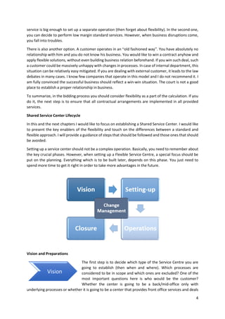 4
service is big enough to set up a separate operation (then forget about flexibility). In the second one,
you can decide to perform low margin standard services. However, when business disruptions come,
you fall into troubles.
There is also another option. A customer operates in an “old fashioned way”. You have absolutely no
relationship with him and you do not know his business. You would like to win a contract anyhow and
apply flexible solutions, without even building business relation beforehand. If you win such deal, such
a customer could be massively unhappy with changes in processes. In case of internal department, this
situation can be relatively easy mitigated. If you are dealing with external customer, it leads to the law
debates in many cases. I know few companies that operate in this model and I do not recommend it. I
am fully convinced the successful business should reflect a win-win situation. The court is not a good
place to establish a proper relationship in business.
To summarize, in the bidding process you should consider flexibility as a part of the calculation. If you
do it, the next step is to ensure that all contractual arrangements are implemented in all provided
services.
Shared Service Center Lifecycle
In this and the next chapters I would like to focus on establishing a Shared Service Center. I would like
to present the key enablers of the flexibility and touch on the differences between a standard and
flexible approach. I will provide a guidance of steps that should be followed and those ones that should
be avoided.
Setting up a service center should not be a complex operation. Basically, you need to remember about
the key crucial phases. However, when setting up a Flexible Service Centre, a special focus should be
put on the planning. Everything which is to be built later, depends on this phase. You just need to
spend more time to get it right in order to take more advantages in the future.
Vision and Preparations
The first step is to decide which type of the Service Centre you are
going to establish (then when and where). Which processes are
considered to be in scope and which ones are excluded? One of the
most important questions here is who would be the customer?
Whether the center is going to be a back/mid-office only with
underlying processes or whether it is going to be a center that provides front office services and deals
Vision
 
