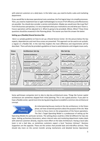 5
with external customers on a daily basis. In the latter case, you need to build a sales and marketing
department.
If you would like to decrease operational costs somehow, the first logical step is to simplify processes.
Then, you need to implement lean or agile methodologies to ensure if YoY efficiency and effectiveness
are possible. You should also consider a service centralization. Maybe you would even like to go flex?
From the business perspective, it is very important what your motivations are and what your Vision is.
Future operations will be adjusted to it. What (is going to be provided), Where, When? These three
questions should be answered in the Planning phase. The sooner you have the answer the better.
Setting up a (Flexible) Shared Services Site
Here is a sample guideline on how to set up a Shared Service Center. On the picture below the key
aspects, dependencies and main focus areas are presented. This approach can be used to set up both,
a regular or a flexible SSC. In the next few chapters the main difference and requirements will be
described. There will also be provided a guideline on how to avoid obstacles and mitigate issues early.
Some well-known companies tent to skip to skip key architectural areas. Things like human capital
architecture are sometimes skipped from initial planning. This is not a good practice. If you plan to
have a flexible center, spend more time during planning phase to establish a common site architectural
concept.
An initial planning focuses mainly on the site architecture. In the Vision
phase, we have answered questions about the purpose of the site. Now
it is time to focus more on the preparations of the future operations.
The Site’s Target Operating Model is a predecessor of setting up the
Operating Models for particular services. The setting phase could be a little bit different for two site
types. Setting up Business Generators, where internal sales and marketing department makes deals
with external customers directly, requires more effort on the Sales Architecture. Having a local sales
team is not a bad idea, as sometimes customers expect a local “business intimacy”. Business
Supporters are the opposite. These are the centers that provide back and mid-office services. They
should rely more on the correct transfer pricing mechanisms and detailed Service Operational
Site
Planning
 